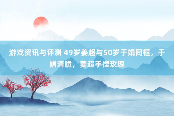 游戏资讯与评测 49岁姜超与50岁于娟同框，于娟清脆，姜超手捏玫瑰