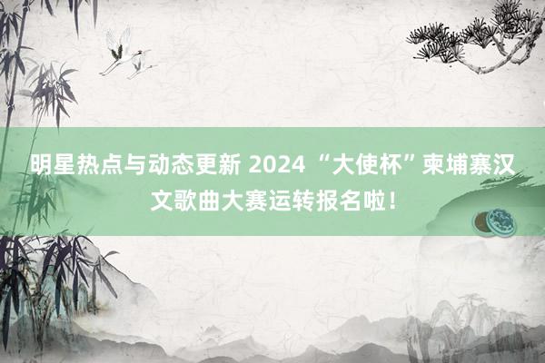 明星热点与动态更新 2024 “大使杯”柬埔寨汉文歌曲大赛运转报名啦！