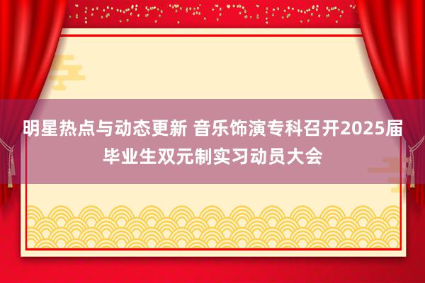 明星热点与动态更新 音乐饰演专科召开2025届毕业生双元制实习动员大会