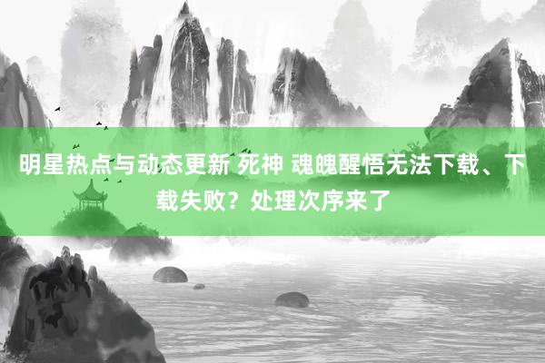 明星热点与动态更新 死神 魂魄醒悟无法下载、下载失败？处理次序来了