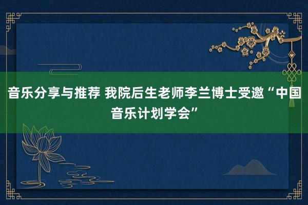 音乐分享与推荐 我院后生老师李兰博士受邀“中国音乐计划学会”