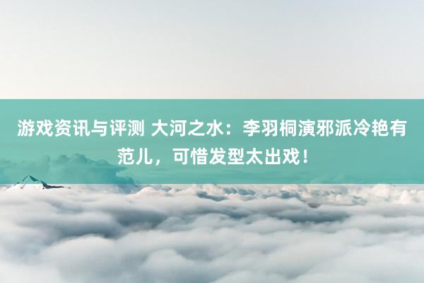 游戏资讯与评测 大河之水：李羽桐演邪派冷艳有范儿，可惜发型太出戏！