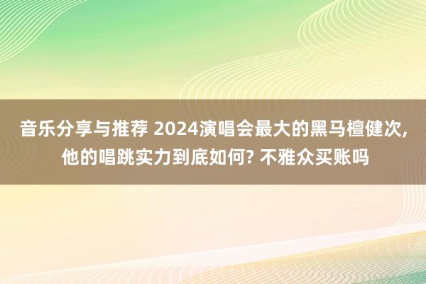 音乐分享与推荐 2024演唱会最大的黑马檀健次, 他的唱跳实力到底如何? 不雅众买账吗