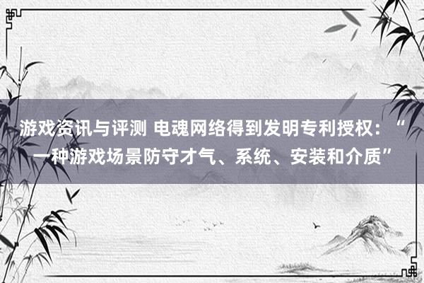 游戏资讯与评测 电魂网络得到发明专利授权：“一种游戏场景防守才气、系统、安装和介质”