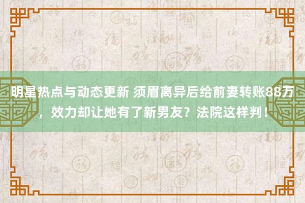 明星热点与动态更新 须眉离异后给前妻转账88万，效力却让她有了新男友？法院这样判！