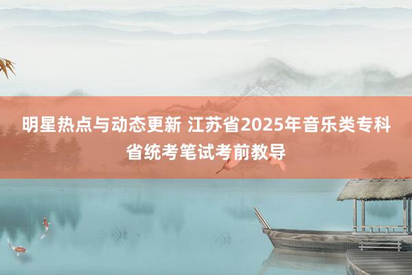 明星热点与动态更新 江苏省2025年音乐类专科省统考笔试考前教导