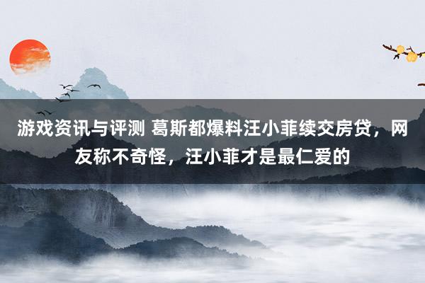 游戏资讯与评测 葛斯都爆料汪小菲续交房贷，网友称不奇怪，汪小菲才是最仁爱的